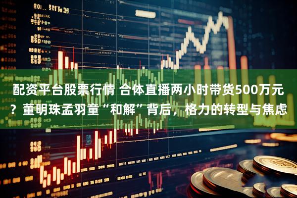 配资平台股票行情 合体直播两小时带货500万元？董明珠孟羽童“和解”背后，格力的转型与焦虑