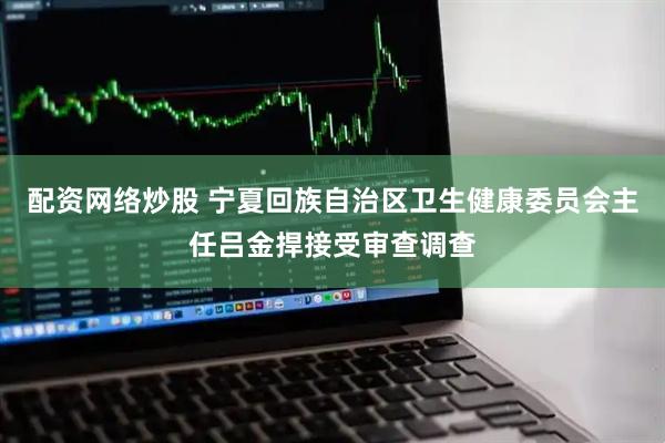 配资网络炒股 宁夏回族自治区卫生健康委员会主任吕金捍接受审查调查