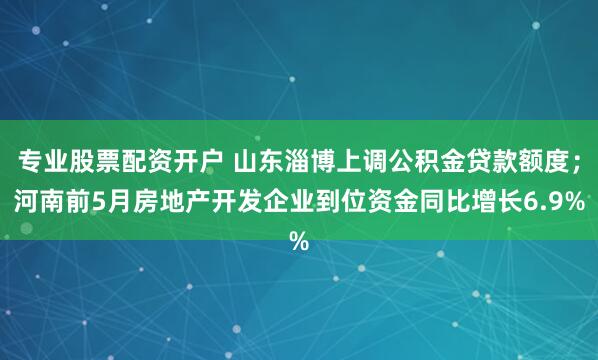 专业股票配资开户 山东淄博上调公积金贷款额度；河南前5月房地产开发企业到位资金同比增长6.9%