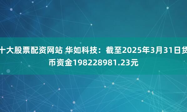 十大股票配资网站 华如科技：截至2025年3月31日货币资金198228981.23元