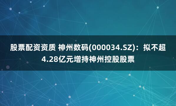 股票配资资质 神州数码(000034.SZ)：拟不超4.28亿元增持神州控股股票