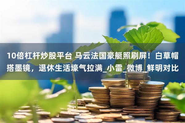 10倍杠杆炒股平台 马云法国豪艇照刷屏！白草帽搭墨镜，退休生活壕气拉满_小雷_微博_鲜明对比