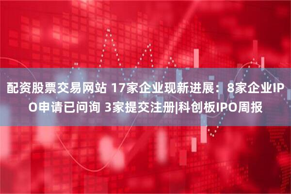 配资股票交易网站 17家企业现新进展：8家企业IPO申请已问询 3家提交注册|科创板IPO周报