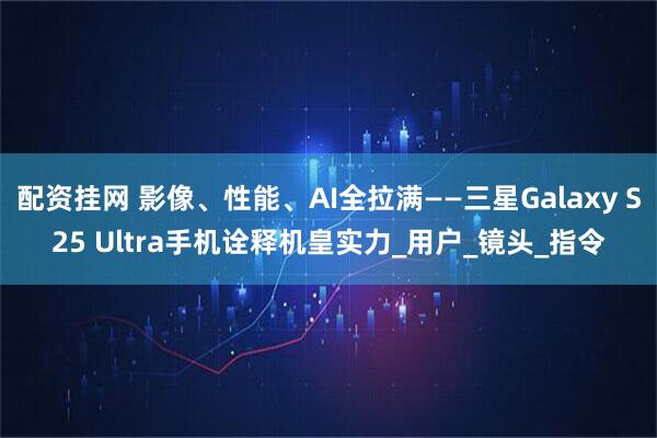 配资挂网 影像、性能、AI全拉满——三星Galaxy S25 Ultra手机诠释机皇实力_用户_镜头_指令