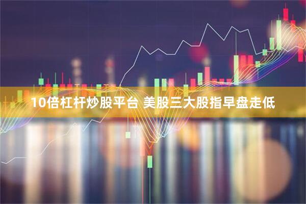10倍杠杆炒股平台 美股三大股指早盘走低