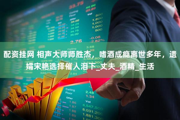 配资挂网 相声大师师胜杰，嗜酒成瘾离世多年，遗孀宋艳选择催人泪下_丈夫_酒精_生活