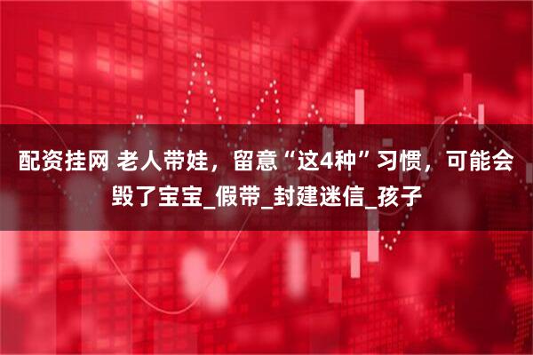 配资挂网 老人带娃，留意“这4种”习惯，可能会毁了宝宝_假带_封建迷信_孩子