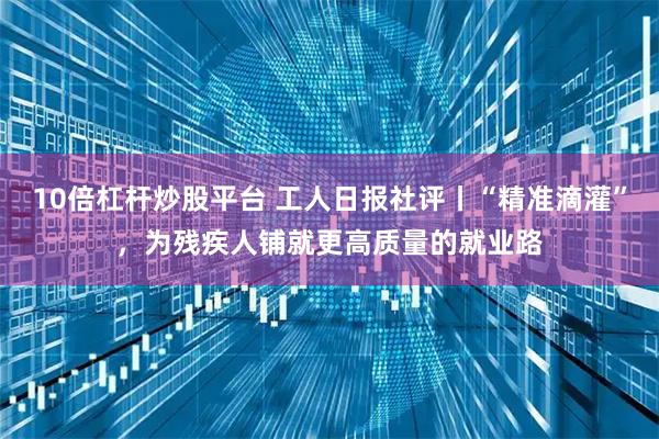 10倍杠杆炒股平台 工人日报社评丨“精准滴灌”，为残疾人铺就更高质量的就业路