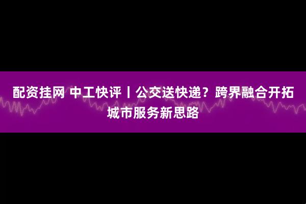 配资挂网 中工快评丨公交送快递？跨界融合开拓城市服务新思路
