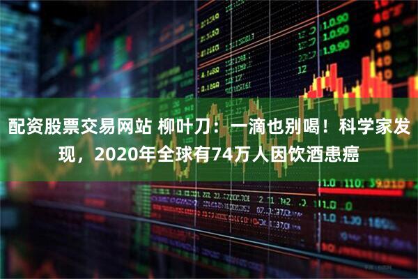 配资股票交易网站 柳叶刀：一滴也别喝！科学家发现，2020年全球有74万人因饮酒患癌