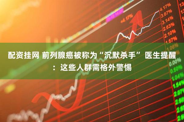 配资挂网 前列腺癌被称为“沉默杀手” 医生提醒：这些人群需格外警惕