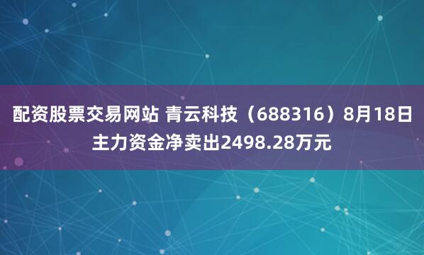 配资股票交易网站 青云科技（688316）8月18日主力资金净卖出2498.28万元