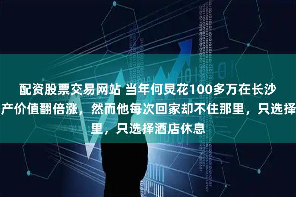 配资股票交易网站 当年何炅花100多万在长沙买房，房产价值翻倍涨，然而他每次回家却不住那里，只选择酒店休息