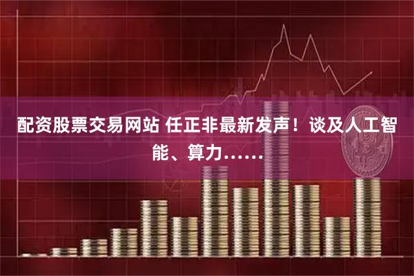 配资股票交易网站 任正非最新发声！谈及人工智能、算力……
