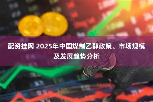 配资挂网 2025年中国煤制乙醇政策、市场规模及发展趋势分析