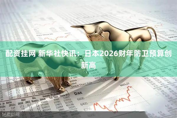 配资挂网 新华社快讯：日本2026财年防卫预算创新高