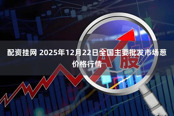 配资挂网 2025年12月22日全国主要批发市场葱价格行情