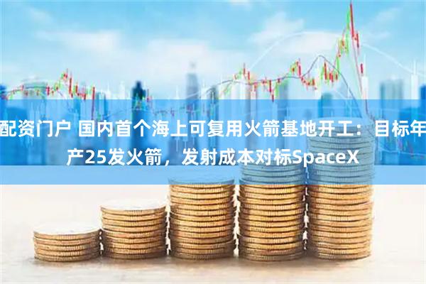 配资门户 国内首个海上可复用火箭基地开工：目标年产25发火箭，发射成本对标SpaceX